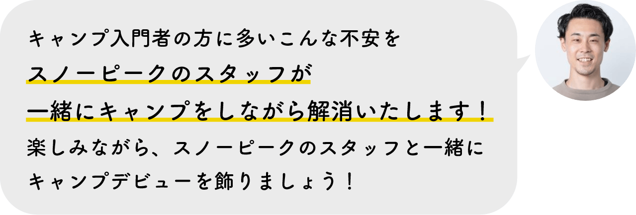 キャンプ入門者の方に多いこんな不安をスノーピークのスタッフが一緒にキャンプをしながら解消いたします！楽しみながら、スノーピークのスタッフと一緒にキャンプデビューを飾りましょう！