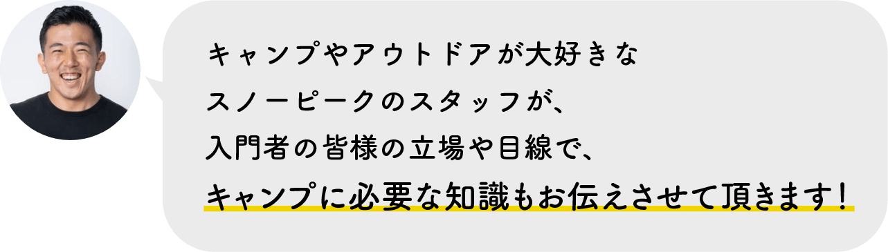 キャンプやアウトドアが大好きなスノーピークのスタッフが、入門者の皆様の立場や目線で、キャンプに必要な知識もお伝えさせて頂きます！