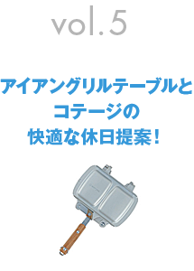 vol.5　アイアングリルテーブルとコテージの快適な休日提案！