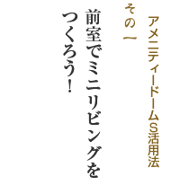 アメニティードームＳ活用法その1 前室でミニリビングをつくろう！