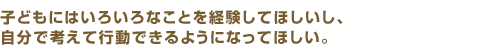 子どもにはいろいろなことを経験してほしいし、自分で考えて行動できるようになってほしい。