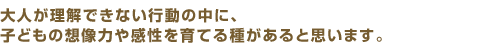 大人が理解できない行動の中に、子どもの想像力や感性を育てる種があると思います。