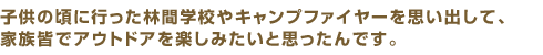 子供の頃に行った林間学校やキャンプファイヤーを思い出して、家族皆でアウトドアを楽しみたいと思ったんです。