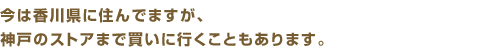 今は香川県に住んでますが、神戸のストアまで買いに行くこともあります。