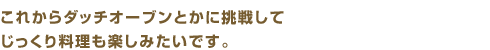 これからダッチオーブンとかに挑戦してじっくり料理も楽しみたいです。