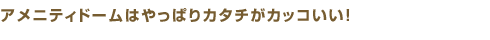 アメニティドームはやっぱりカタチがカッコいい！