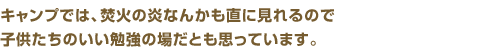 キャンプでは、焚火の炎なんかも直に見れるので、子供たちのいい勉強の場だと思っています。