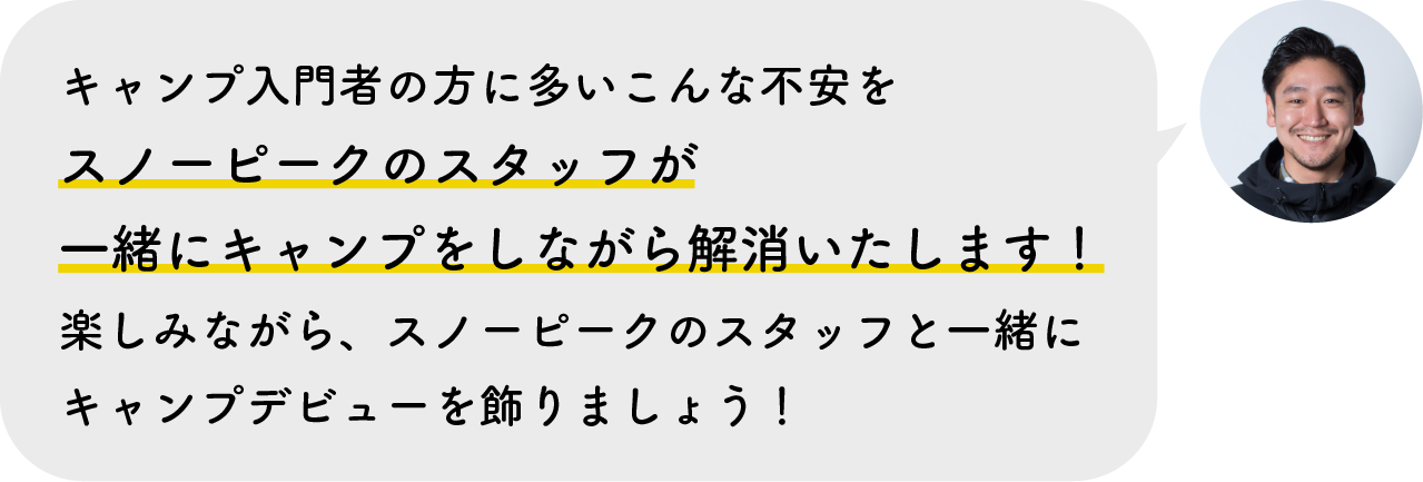 キャンプ入門者の方に多いこんな不安をスノーピークのスタッフが一緒にキャンプをしながら解消いたします！楽しみながら、スノーピークのスタッフと一緒にキャンプデビューを飾りましょう！