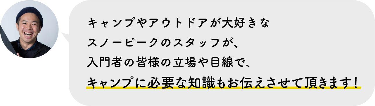 キャンプやアウトドアが大好きなスノーピークのスタッフが、入門者の皆様の立場や目線で、キャンプに必要な知識もお伝えさせて頂きます！