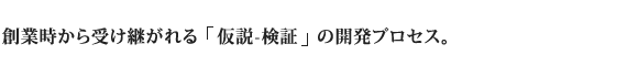 創業時から受け継がれる「仮説-検証」の開発プロセス。