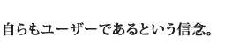 自らもユーザーであるという信念。