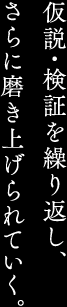 仮説・検証を繰り返し、さらに磨き上げられていく。